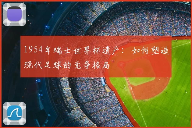 1954年瑞士世界杯遗产：如何塑造现代足球的竞争格局