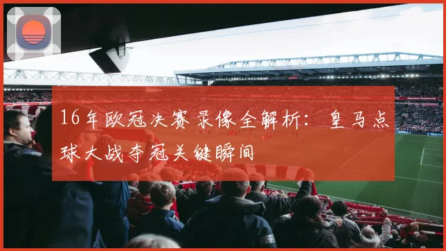 16年欧冠决赛录像全解析:皇马点球大战夺冠关键瞬间