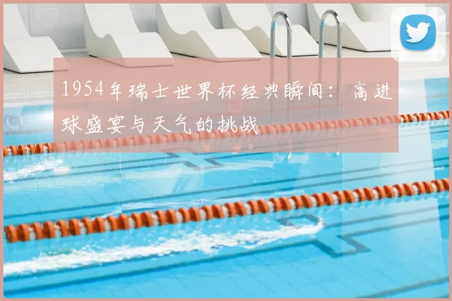 1954年瑞士世界杯经典瞬间：高进球盛宴与天气的挑战