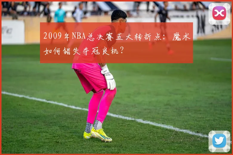 2009年NBA总决赛五大转折点:魔术如何错失夺冠良机?