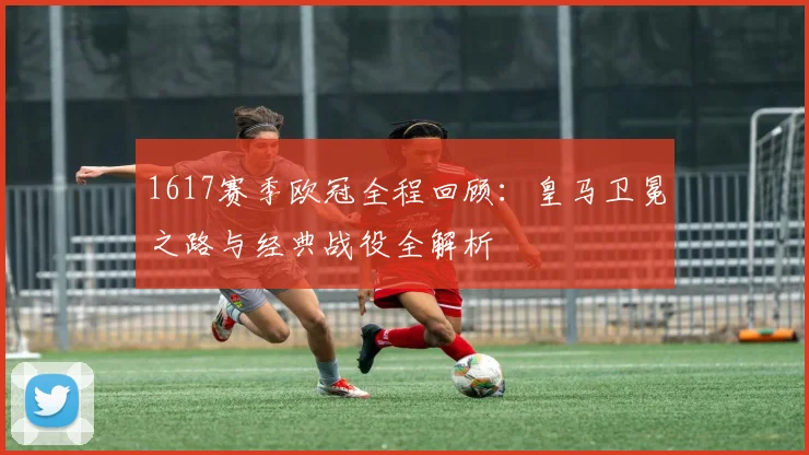 1617赛季欧冠全程回顾：皇马卫冕之路与经典战役全解析