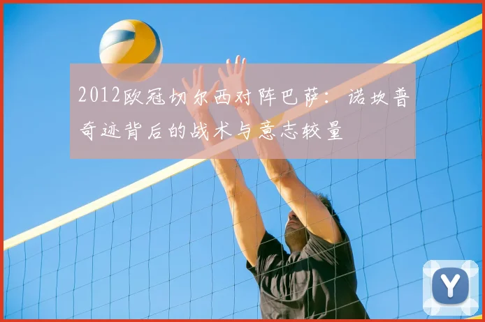 2012欧冠切尔西对阵巴萨：诺坎普奇迹背后的战术与意志较量