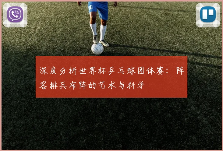 深度分析世界杯乒乓球团体赛：阵容排兵布阵的艺术与科学