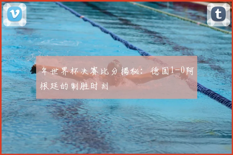 年世界杯决赛比分揭秘：德国1-0阿根廷的制胜时刻