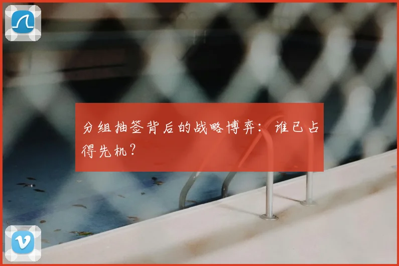 分组抽签背后的战略博弈：谁已占得先机？