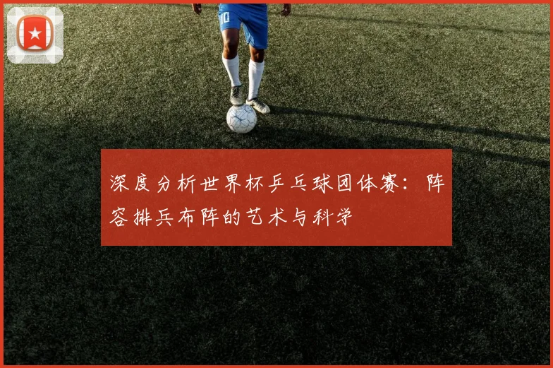 深度分析世界杯乒乓球团体赛：阵容排兵布阵的艺术与科学