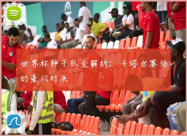 世界杯种子队全解析:卡塔尔赛场的豪门对决