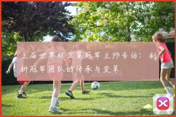 上届世界杯卫冕冠军主帅专访：剖析冠军团队的传承与变革